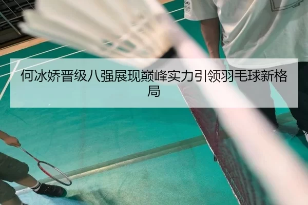 何冰娇晋级八强展现巅峰实力引领羽毛球新格局
